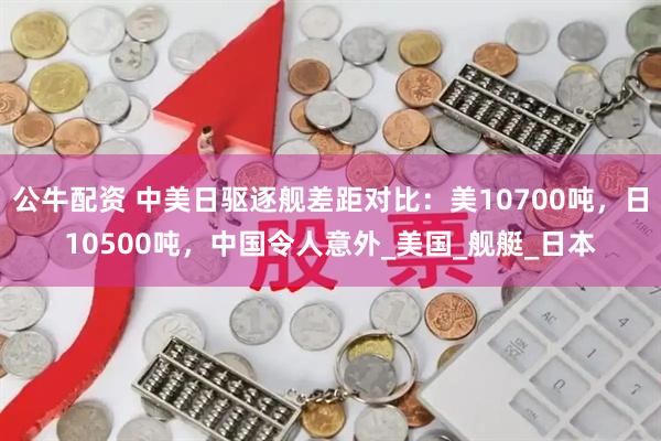 公牛配资 中美日驱逐舰差距对比：美10700吨，日10500吨，中国令人意外_美国_舰艇_日本