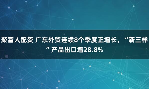 聚富人配资 广东外贸连续8个季度正增长，“新三样”产品出口增28.8%