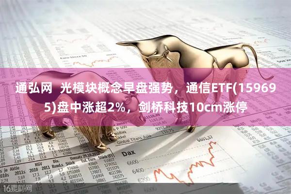 通弘网  光模块概念早盘强势，通信ETF(159695)盘中涨超2%，剑桥科技10cm涨停