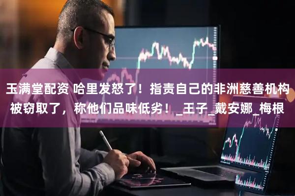 玉满堂配资 哈里发怒了！指责自己的非洲慈善机构被窃取了，称他们品味低劣！_王子_戴安娜_梅根