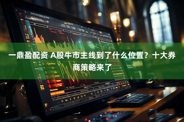一鼎盈配资 A股牛市主线到了什么位置？十大券商策略来了