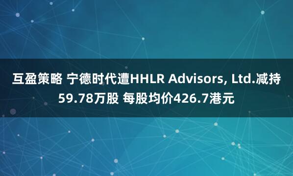 互盈策略 宁德时代遭HHLR Advisors, Ltd.减持59.78万股 每股均价426.7港元