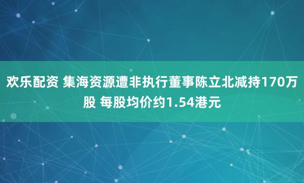 欢乐配资 集海资源遭非执行董事陈立北减持170万股 每股均价约1.54港元