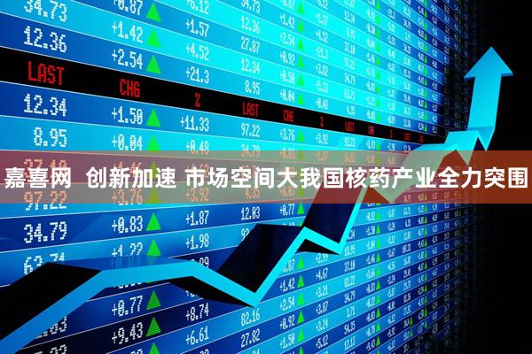 嘉喜网  创新加速 市场空间大我国核药产业全力突围
